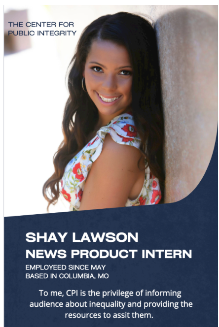 Photo of Shay Lawson surrounded by text. The Center for Public Integrity. Shay Lawson, News Product Intern. Employed since May. Based in Columbia, Missouri. To me, CPI is the privilege of informing audience about inequality and providing the resources to assist them.