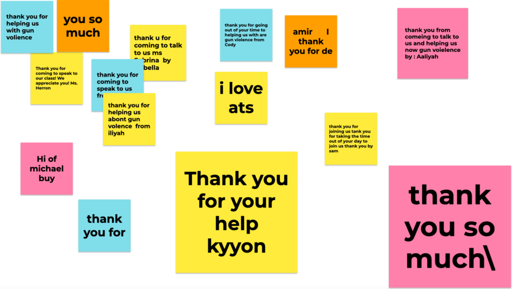 Notes from the students who Iglesias spoke to about Up the Block. "thank you for helping us with gun volience," "you so much," "Thank you for coming to speak to our class! We appreciate you! Ms. Herron," "thank u for coming to talk to us ms Sabrina by (covered)bella," "thank you for coming to speak to us fr(covered)," "thank you for helping us abont gun volence from iliyah," "thank you for going out of your time to helping us with are gun violence from Cody," "amir I thank you for de," "i love ats," "hi of michael buy," "thank you for," "Thank you for your help kyyon," "thank you for joining us tank you for taking the time out of your day to join us thank you by sam."