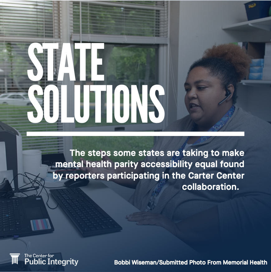 State Solutions. The steps some states are taking to make mental health parity accessibility equal found by reporters participating in the Carter Center collaboration. The Center for Public Integrity. Bobbi Wiseman. Submitted photo from Memorial Health.