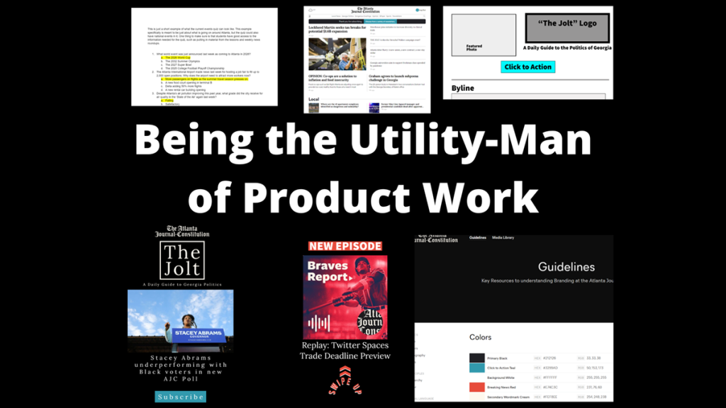 A large header image reads "Being the Utility Man of Product Work" surrounded by different images of tasks done. On the first row, these images are: a news quiz, the Atlanta Journal-Constitution home page, and a wireframe mockup. On the second row, these images are: an Instagram story mock-up for a newsletter named "The Jolt", an Instagram story mock-up for an episode of "Braves Report", and a screenshot of a brand guidelines page.