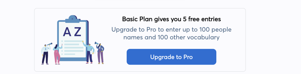 Basic plan gives you 5 free entries. Upgrade to Pro to enter up to 100 people names and 100 other vocabulary. Upgrade to Pro.