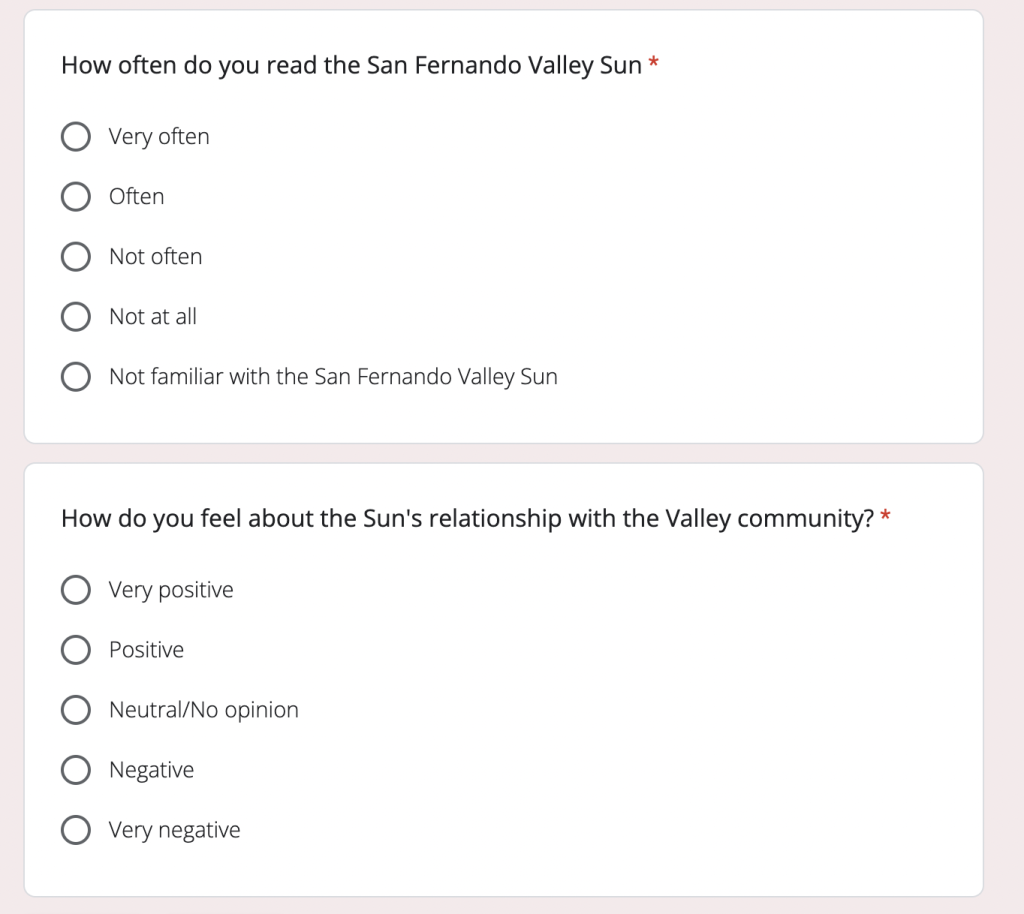 A screenshot of a Google Forms survey. The background of the photo is light pink. There are two white text boxes in the photo with sans serif text. The top box says "How often do you read the San Fernando Valley Sun" with options for very often, often, not often, not at all and not familiar with the San Fernando Valley Sun. The bottom box says "How do you feel about the Sun's relationship with the Valley community?" with options for very positive, positive, neutral/no opinion, negative and very negative.
