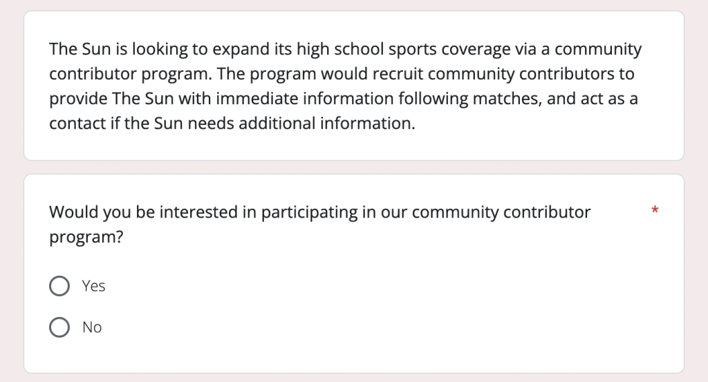 A screenshot of a Google Forms survey. The background of the photo is light pink. There are two white text boxes in the photo with sans serif text. The top box says "The Sun is looking to expand its high school sports coverage via a community contributor program. The program would recruit community contributors to provide The Sun with immediate information following matches, and act as a contact if the Sun needs additional information." The bottom box asks "Would you be interested in participating in our community contributor program?" with an option for yes and no.