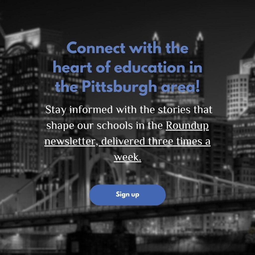 Connect with the heart of education in the Pittsburgh area!

Stay informed with the stories that shape our schools in the Roundup newsletter, delivered three times a week.

Sign up