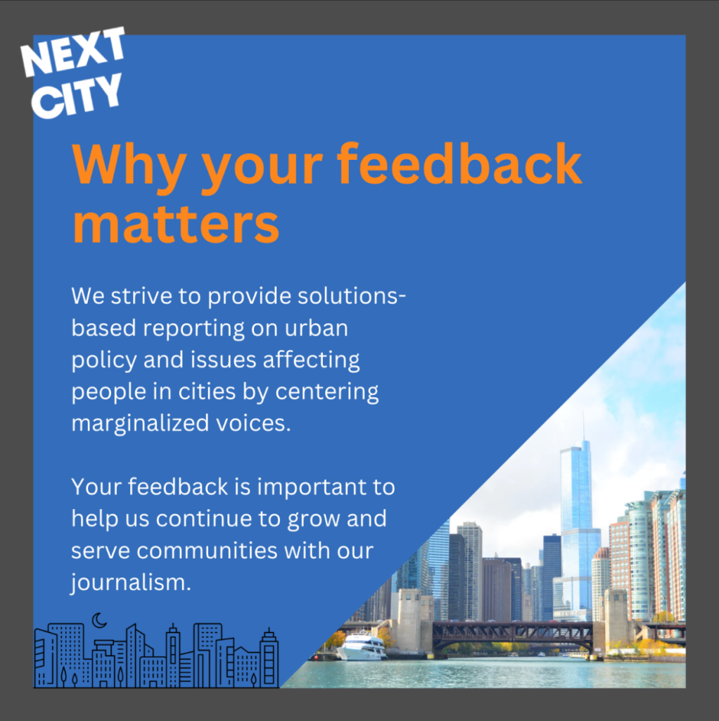 Image description: Post with a blue background and a gray border with the white “Next City” logo in the upper left. An image in the bottom right shows a city of skyscrapers and a bridge in the background with a body of water in the foreground. Bold orange text at the top reads: “Why your feedback matters” White subtext reads: “We strive to provide solutions-based reporting on urban policy and issues affecting people in cities by centering marginalized voices. Your feedback is important to help us continue to grow and serve communities with our journalism.”