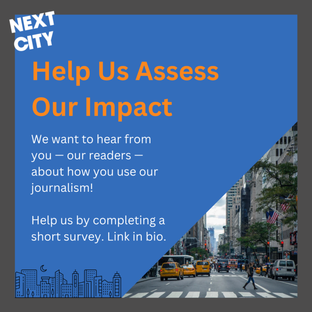 Image description: Post with a blue background with a gray border with the white “Next City” logo in the upper left. An image in the bottom right shows a person crossing a busy street with taxis in a city. Bold orange text at the top reads: “Help Us Assess Our Impact.” White subtext: “We want to hear from you – our readers – about how you use our journalism! Help us by completing a short survey. Link in bio.”