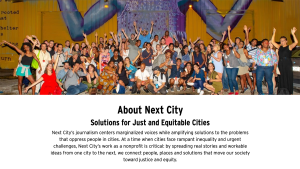 About Next City Solutions for just and equitable cities Next City's journalism centers marginalized voices while amplifying solutions to the problems that oppress people in cities. At a time when cities face rampant iequality and urgent challenges, Next City's work as a nonprofit is critcal; by spreading real stories and workable ideas from one city to the next, we connect people, places and solutions tht move our society toward justice and equity.