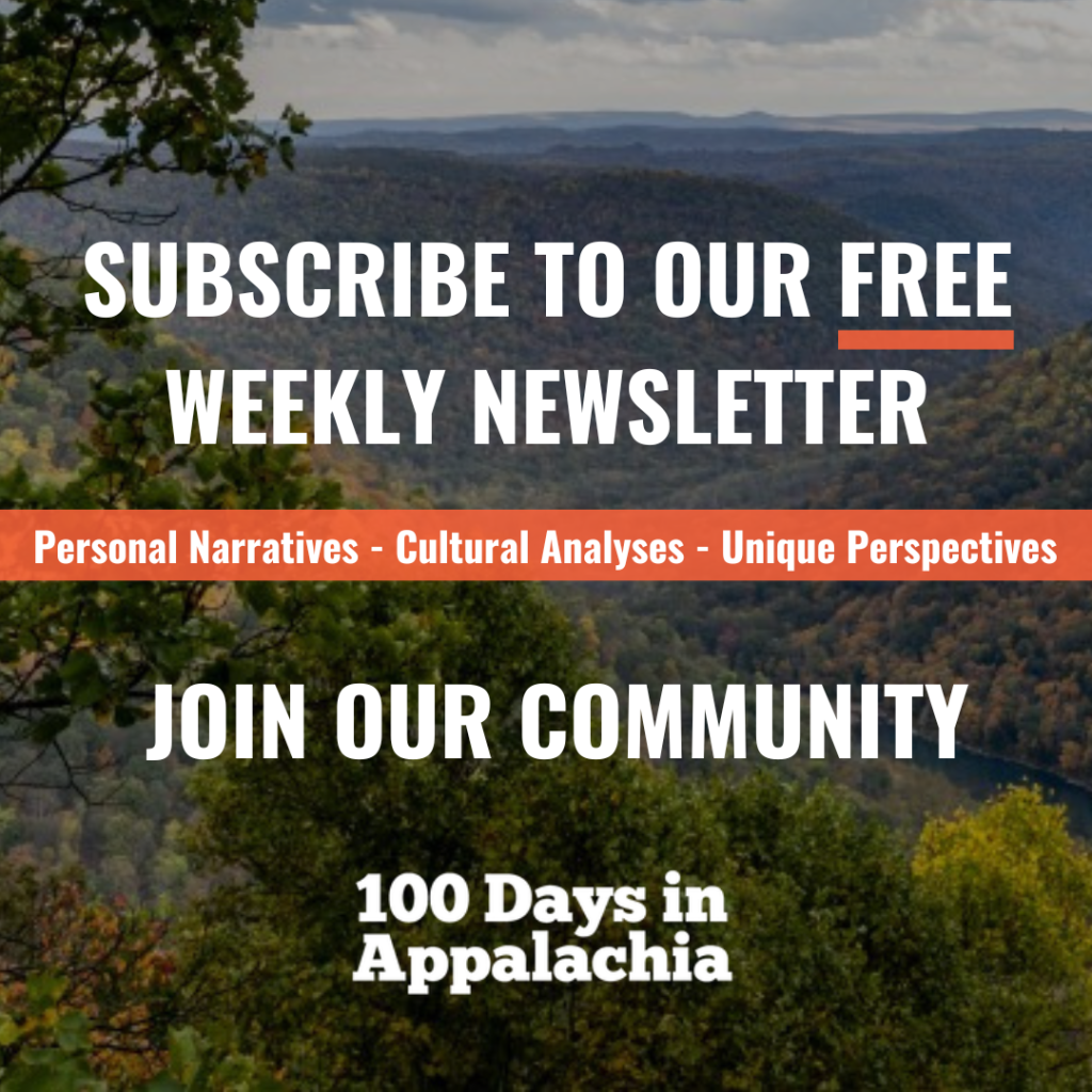 Subscribe to our free weekly newsletter
Personal Narratives
Cultural Analysis
Unique Perspectives
Join our community
100 Days in Appalachia